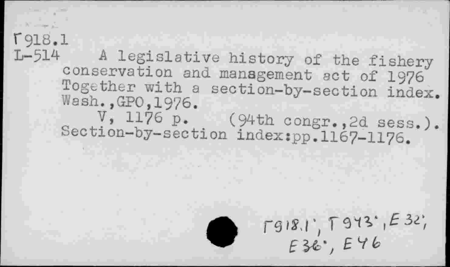 ﻿r918.1
L-514 A legislative history of the fishery conservation and management act of 1976 Together with a section-by-section index. Wash.,GPO,1976.
V, 1176 p. (94th congr.,2d sess.). Section-by-section index:pp.1167-1176.
f*g iS.I î V
E&-, EYb